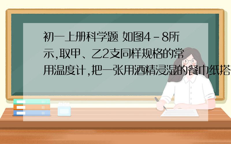 初一上册科学题 如图4-8所示,取甲、乙2支同样规格的常用温度计,把一张用酒精浸湿的餐巾纸搭在 80分人教版 同步练习 汽化和液化 第85页如图4-8所示,取甲、乙2支同样规格的常用温度计,把一