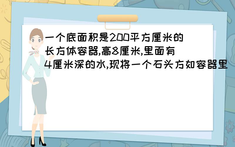 一个底面积是200平方厘米的长方体容器,高8厘米,里面有4厘米深的水,现将一个石头方如容器里（石头完全浸一个底面积是200平方厘米的长方体容器，高8厘米，里面有4厘米深的水，现将一个石