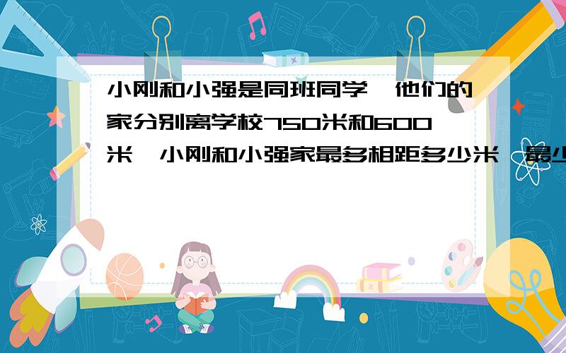 小刚和小强是同班同学,他们的家分别离学校750米和600米,小刚和小强家最多相距多少米,最少相距多少米?