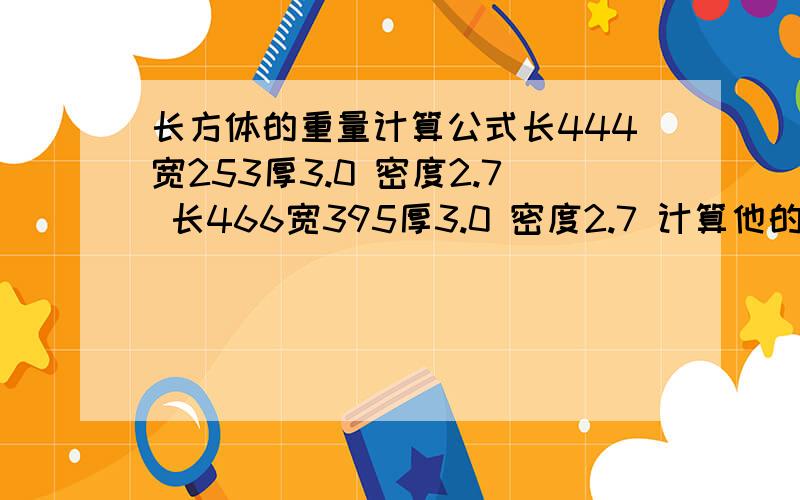 长方体的重量计算公式长444宽253厚3.0 密度2.7 长466宽395厚3.0 密度2.7 计算他的重量