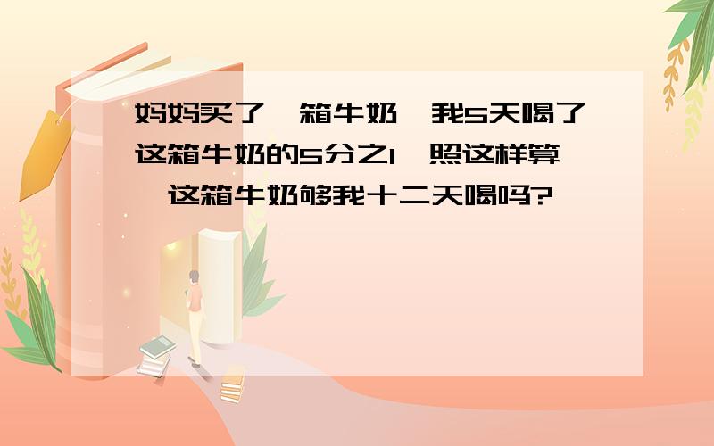 妈妈买了一箱牛奶,我5天喝了这箱牛奶的5分之1,照这样算,这箱牛奶够我十二天喝吗?