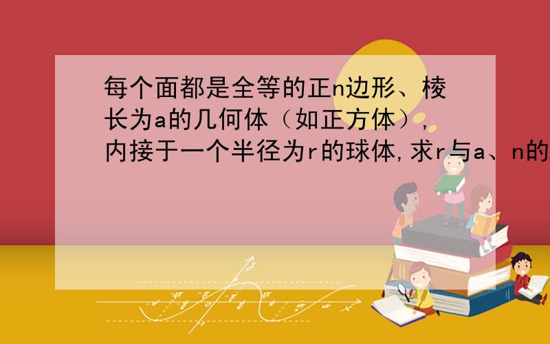 每个面都是全等的正n边形、棱长为a的几何体（如正方体）,内接于一个半径为r的球体,求r与a、n的关系.（n为正整数）给出过程或思路.