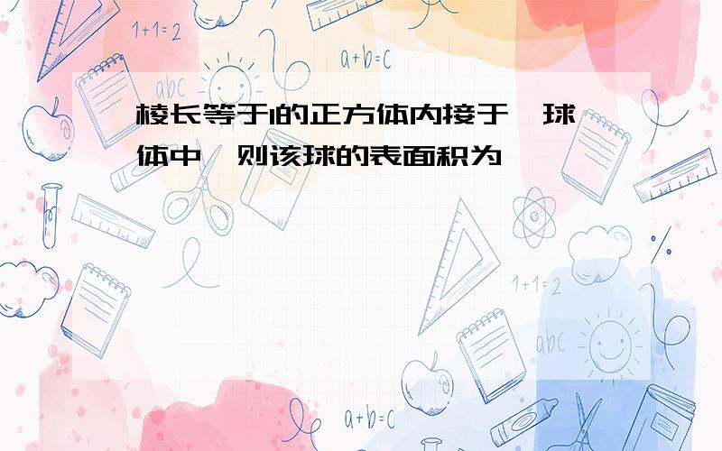 棱长等于1的正方体内接于一球体中,则该球的表面积为