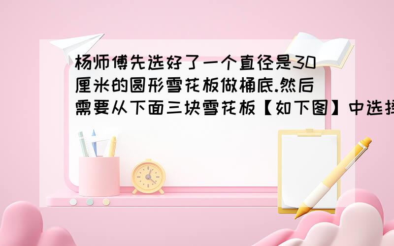 杨师傅先选好了一个直径是30厘米的圆形雪花板做桶底.然后需要从下面三块雪花板【如下图】中选择一块做桶身.你认为杨师傅选用哪一块比较合适?说说理由A:150cm×40cm B:89cm×35cm C:96cm×37cm我