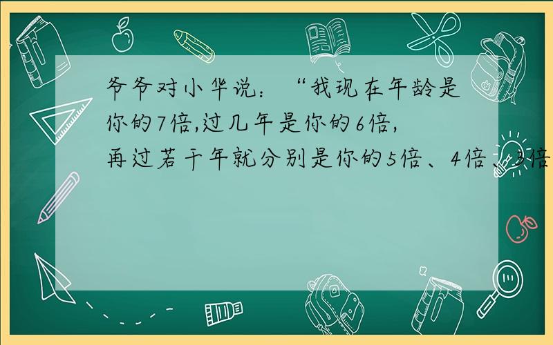 爷爷对小华说：“我现在年龄是你的7倍,过几年是你的6倍,再过若干年就分别是你的5倍、4倍、3倍.”爷爷和小华现在的年龄分别是多少岁?