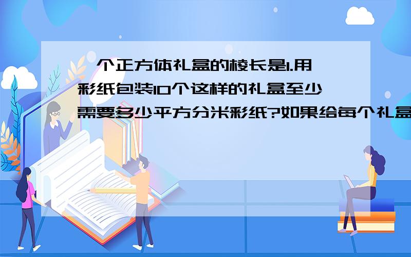 一个正方体礼盒的棱长是1.用彩纸包装10个这样的礼盒至少需要多少平方分米彩纸?如果给每个礼盒用彩带打上结,打结处长18厘米,给这些礼盒打结需要多少米长的彩带?把这10个礼盒堆在一起所