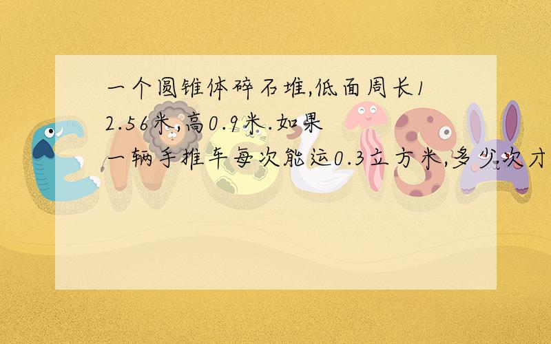 一个圆锥体碎石堆,低面周长12.56米,高0.9米.如果一辆手推车每次能运0.3立方米,多少次才能把这堆碎石全完