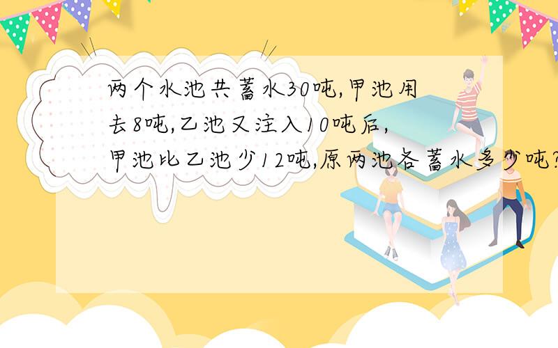 两个水池共蓄水30吨,甲池用去8吨,乙池又注入10吨后,甲池比乙池少12吨,原两池各蓄水多少吨?要方程