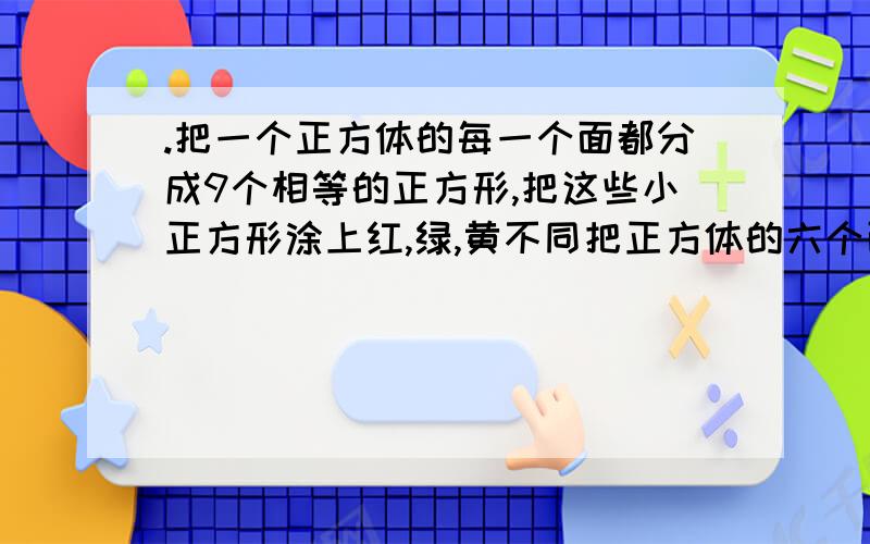 .把一个正方体的每一个面都分成9个相等的正方形,把这些小正方形涂上红,绿,黄不同把正方体的六个面都分成9个相等的正方形.先用红、黄、蓝三种颜色去染这些小正方体,要求有公共边的正