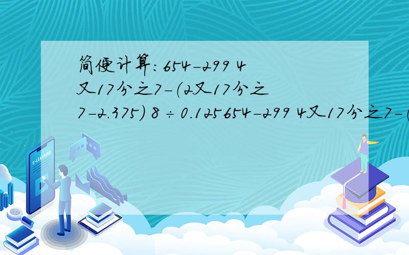 简便计算：654-299 4又17分之7－（2又17分之7－2.375） 8÷0.125654-299 4又17分之7－（2又17分之7－2.375）8÷0.125