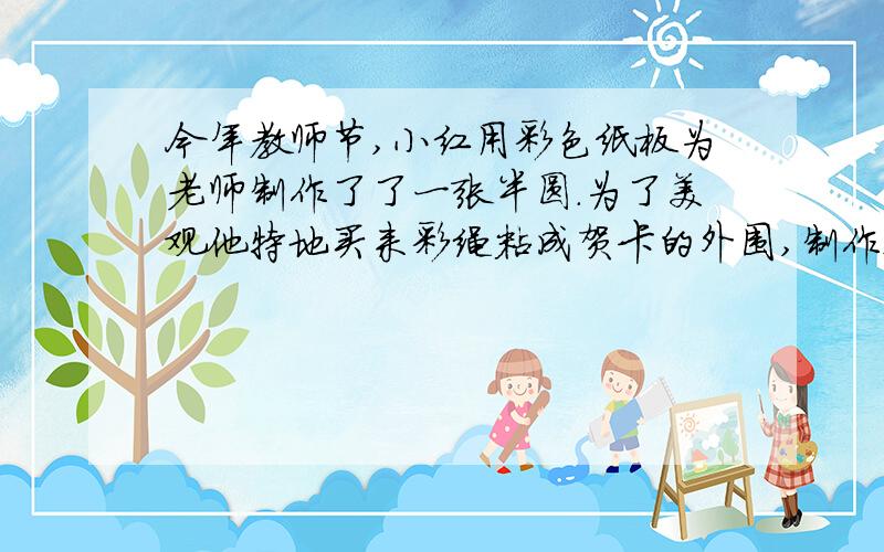 今年教师节,小红用彩色纸板为老师制作了了一张半圆.为了美观他特地买来彩绳粘成贺卡的外围,制作这张贺卡.共用了41012cm长得彩绳.他用了多少平方厘米的彩色纸板?内容清晰工整,看得清.看