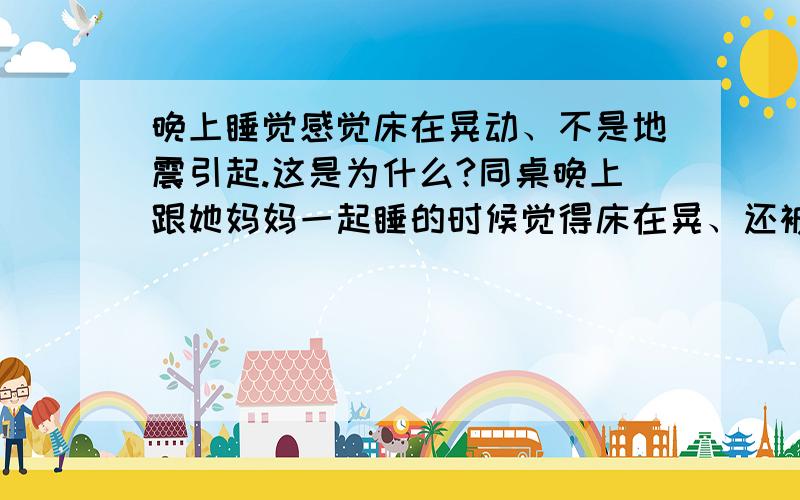 晚上睡觉感觉床在晃动、不是地震引起.这是为什么?同桌晚上跟她妈妈一起睡的时候觉得床在晃、还被晃醒了、而她妈妈却没有感觉、她自己睡的时候也是这样、也不是地震.迷信的科学的都