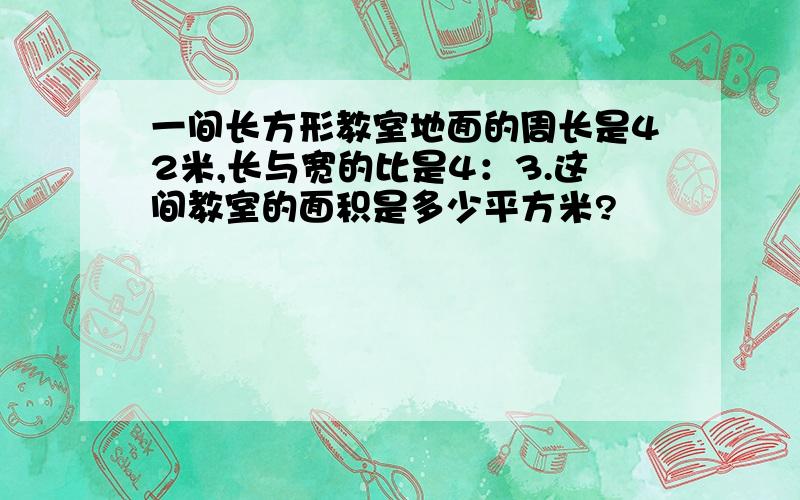 一间长方形教室地面的周长是42米,长与宽的比是4：3.这间教室的面积是多少平方米?