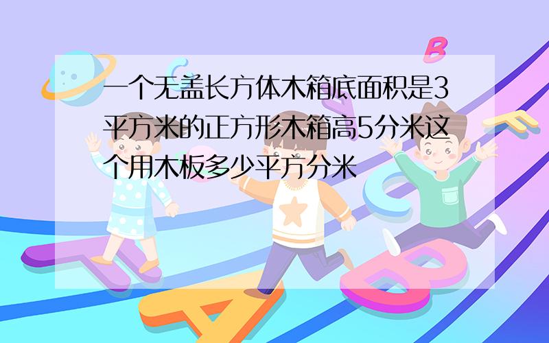 一个无盖长方体木箱底面积是3平方米的正方形木箱高5分米这个用木板多少平方分米