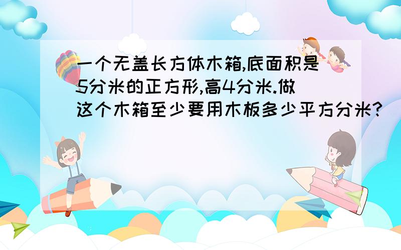 一个无盖长方体木箱,底面积是5分米的正方形,高4分米.做这个木箱至少要用木板多少平方分米?