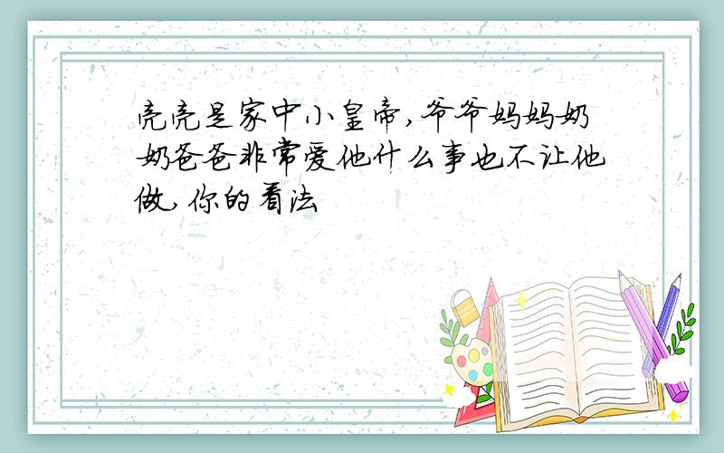 亮亮是家中小皇帝,爷爷妈妈奶奶爸爸非常爱他什么事也不让他做,你的看法