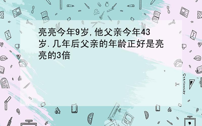 亮亮今年9岁,他父亲今年43岁.几年后父亲的年龄正好是亮亮的3倍