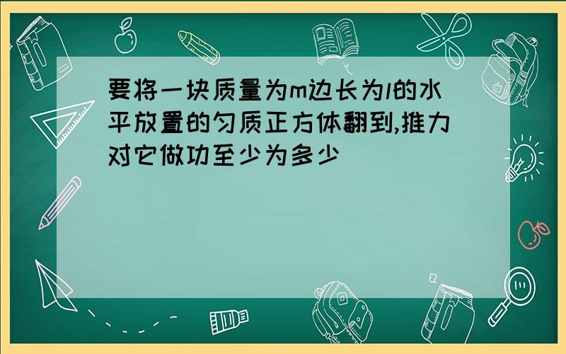 要将一块质量为m边长为l的水平放置的匀质正方体翻到,推力对它做功至少为多少