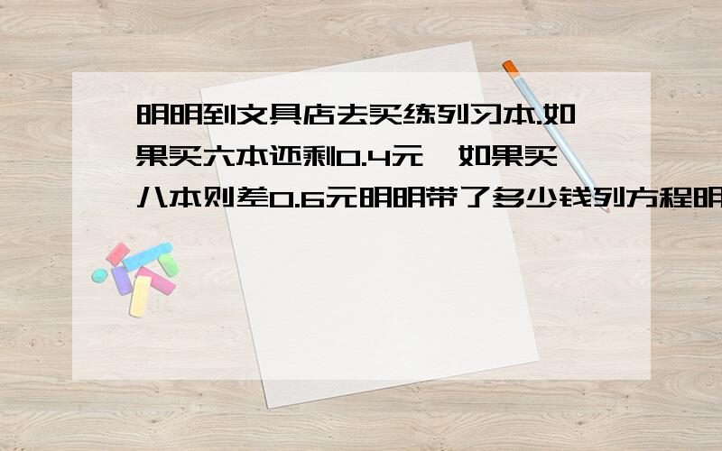 明明到文具店去买练列习本.如果买六本还剩0.4元,如果买八本则差0.6元明明带了多少钱列方程明白一点哦谢谢咯