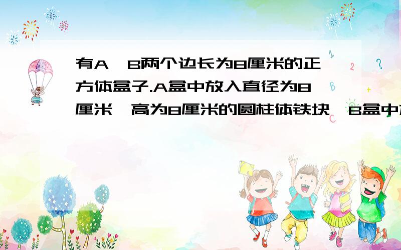 有A、B两个边长为8厘米的正方体盒子.A盒中放入直径为8厘米、高为8厘米的圆柱体铁块,B盒中放入直径为4厘米,高为8厘米的圆柱一铁块四个.先将A盒的水倒入B盒里,使B盒也注满水.A盒余下的水是