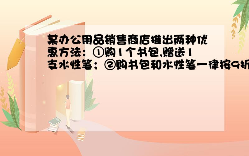 某办公用品销售商店推出两种优惠方法：①购1个书包,赠送1支水性笔；②购书包和水性笔一律按9折小丽和同学买4个书包,水性笔N支（不少于4支）1.分别写出两种优惠方法.购买费Y元,与所买水