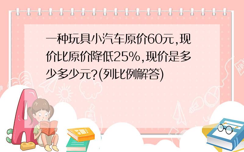 一种玩具小汽车原价60元,现价比原价降低25%,现价是多少多少元?(列比例解答)