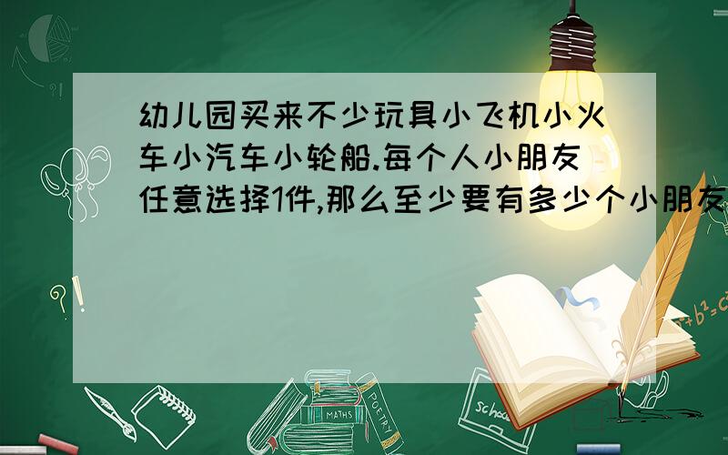 幼儿园买来不少玩具小飞机小火车小汽车小轮船.每个人小朋友任意选择1件,那么至少要有多少个小朋友才能保证有两人选的玩具是相同的.教教我