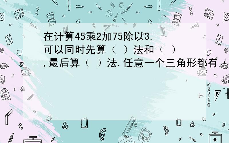 在计算45乘2加75除以3,可以同时先算（ ）法和（ ）,最后算（ ）法.任意一个三角形都有（ ）高。