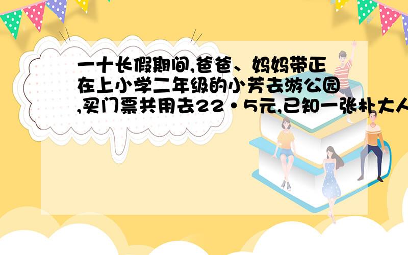 一十长假期间,爸爸、妈妈带正在上小学二年级的小芳去游公园,买门票共用去22·5元,已知一张朴大人的票价与两张小孩的票价相等,则一张大人的票价是多少元?