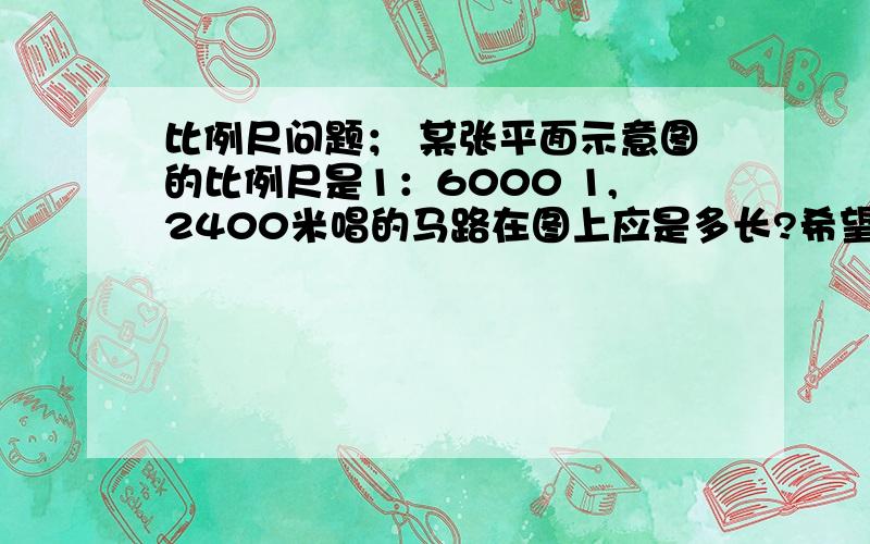 比例尺问题； 某张平面示意图的比例尺是1：6000 1,2400米唱的马路在图上应是多长?希望解答的全面一点,比例尺的问题不是很懂!最好有公式~图上距离~实际距离~