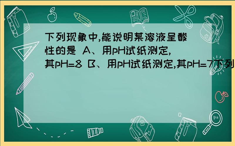 下列现象中,能说明某溶液呈酸性的是 A、用pH试纸测定,其pH=8 B、用pH试纸测定,其pH=7下列现象中,能说明某溶液呈酸性的是A、用pH试纸测定,其pH=8B、用pH试纸测定,其pH=7C、向其中滴加紫色石蕊试