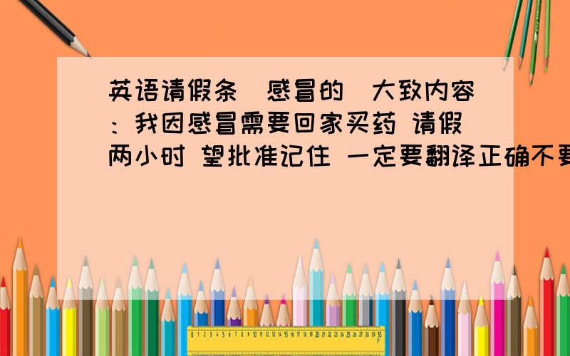 英语请假条（感冒的）大致内容：我因感冒需要回家买药 请假两小时 望批准记住 一定要翻译正确不要是汉语式的英语