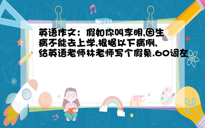 英语作文：假如你叫李明,因生病不能去上学,根据以下病例,给英语老师林老师写个假条.60词左