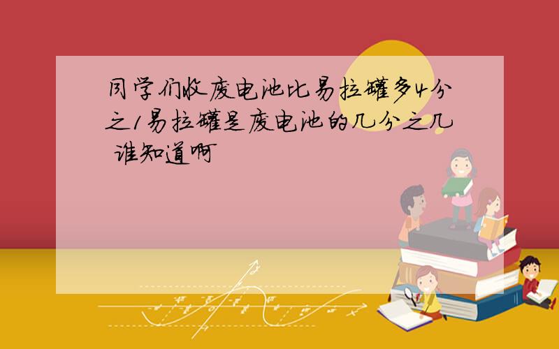 同学们收废电池比易拉罐多4分之1易拉罐是废电池的几分之几 谁知道啊