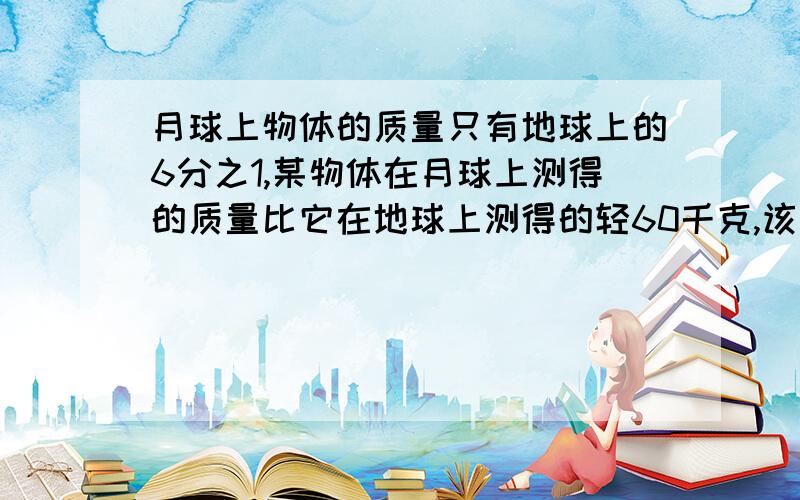 月球上物体的质量只有地球上的6分之1,某物体在月球上测得的质量比它在地球上测得的轻60千克,该物体在地球上的质量是多少千克?在月球上的质量又是多少千克?