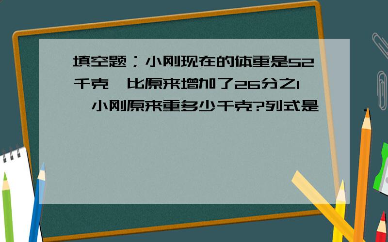 填空题；小刚现在的体重是52千克,比原来增加了26分之1,小刚原来重多少千克?列式是【 】.