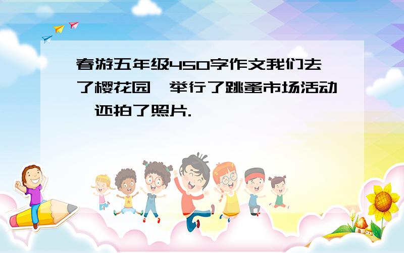 春游五年级450字作文我们去了樱花园,举行了跳蚤市场活动,还拍了照片.