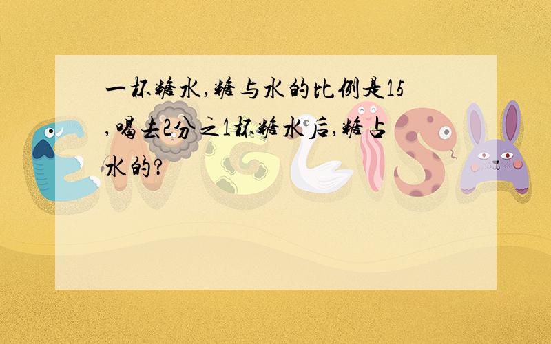 一杯糖水,糖与水的比例是15,喝去2分之1杯糖水后,糖占水的?