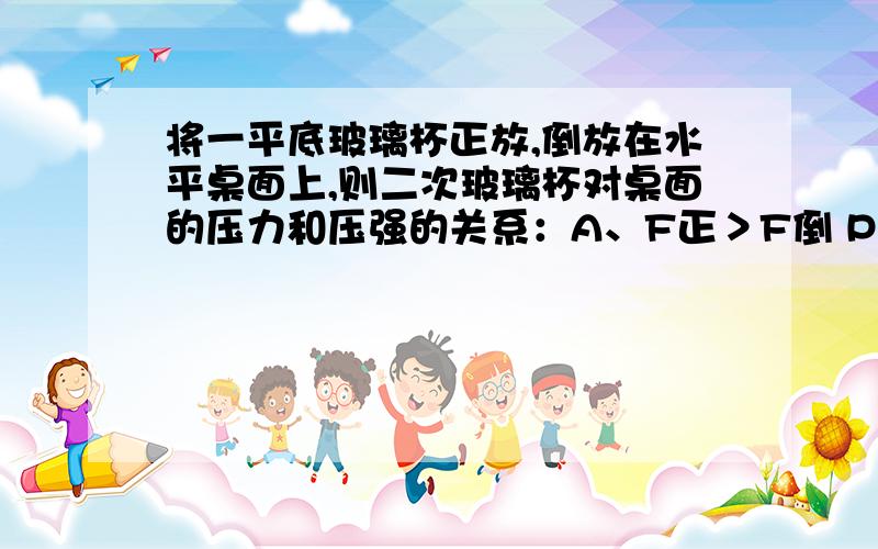 将一平底玻璃杯正放,倒放在水平桌面上,则二次玻璃杯对桌面的压力和压强的关系：A、F正＞F倒 P正=P倒; B、F正=F倒 P正＜P倒;C、F正=F倒 P正=P倒; D、F正=F倒 P正＞P倒为什么是B?