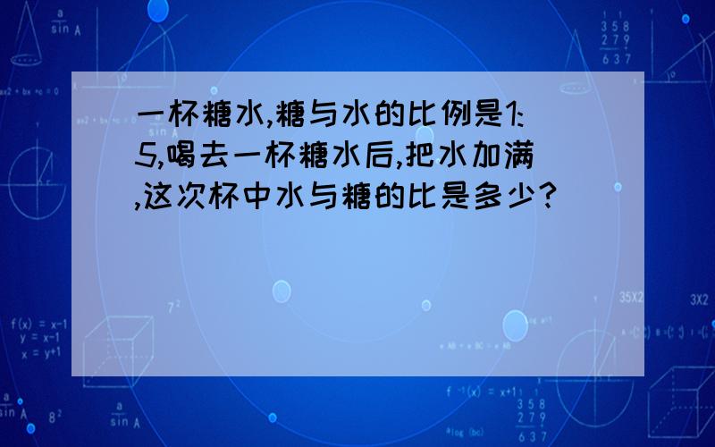 一杯糖水,糖与水的比例是1:5,喝去一杯糖水后,把水加满,这次杯中水与糖的比是多少?