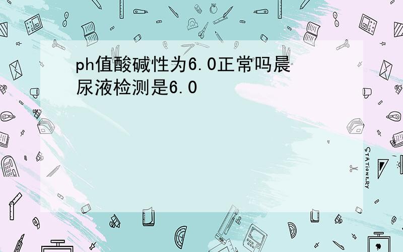 ph值酸碱性为6.0正常吗晨尿液检测是6.0