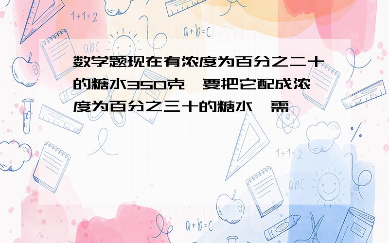 数学题现在有浓度为百分之二十的糖水350克,要把它配成浓度为百分之三十的糖水,需