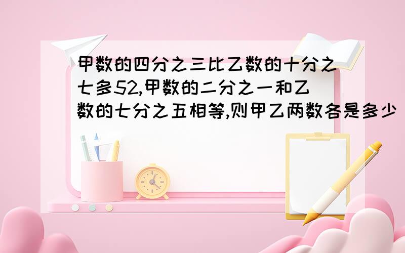 甲数的四分之三比乙数的十分之七多52,甲数的二分之一和乙数的七分之五相等,则甲乙两数各是多少