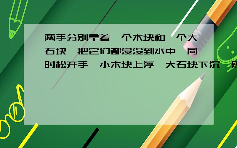 两手分别拿着一个木块和一个大石块,把它们都浸没到水中,同时松开手,小木块上浮,大石块下沉,则小木块受到的浮力F木____大石块受到的浮力F石；小木块受到的浮力F木____G木；大石块受到的