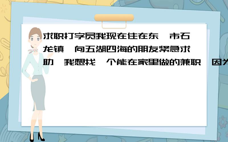 求职打字员我现在住在东莞市石龙镇,向五湖四海的朋友紧急求助,我想找一个能在家里做的兼职,因为自己想搞点小生意,钱也不多,所以想边做兼职边做点生意,所以想找一下网上招兼职打字员