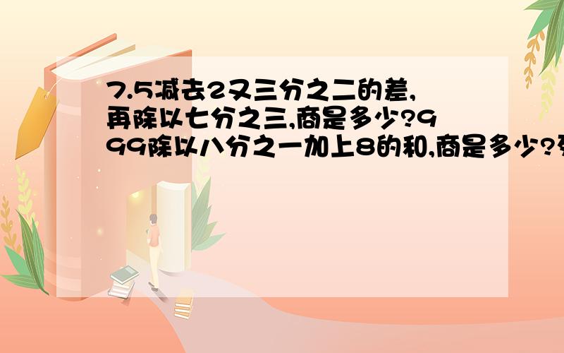 7.5减去2又三分之二的差,再除以七分之三,商是多少?999除以八分之一加上8的和,商是多少?列出方程