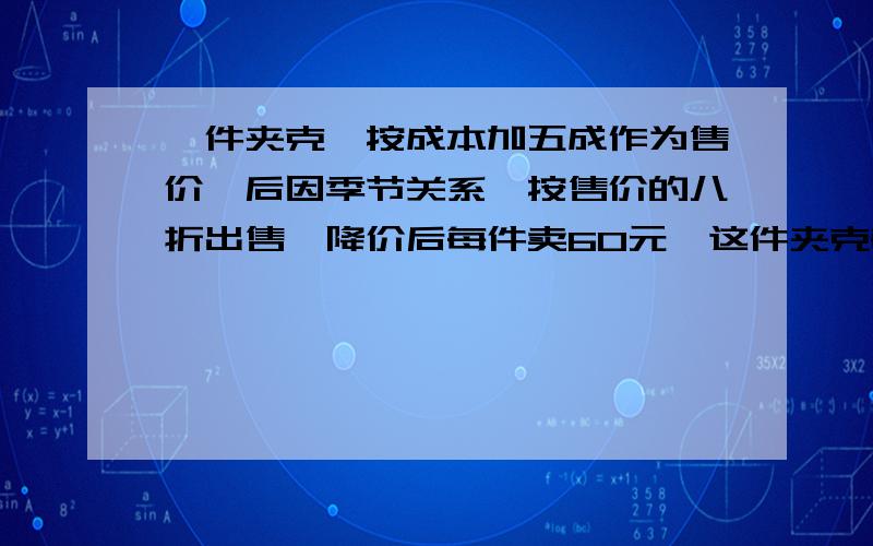 一件夹克,按成本加五成作为售价,后因季节关系,按售价的八折出售,降价后每件卖60元,这件夹克每件成本接上面的问题哈：是多少元?降价后每件是赔还是赚?赔或赚多少元?