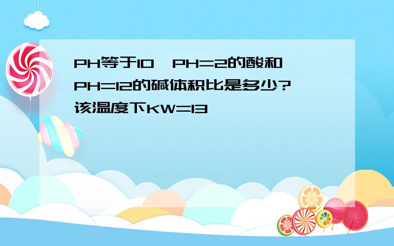 PH等于10,PH=2的酸和PH=12的碱体积比是多少?该温度下KW=13