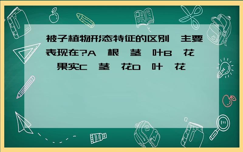 被子植物形态特征的区别,主要表现在?A、根、茎、叶B、花、果实C、茎、花D、叶、花