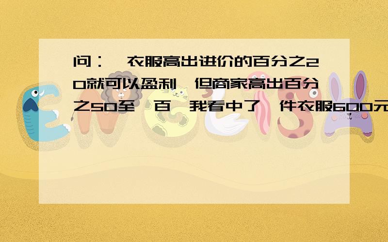 问：一衣服高出进价的百分之20就可以盈利,但商家高出百分之50至一百,我看中了一件衣服600元,应如何还价市场调查发现,服装店销售只要高出进价的百分之二十就可盈利,但商家常以高出进价